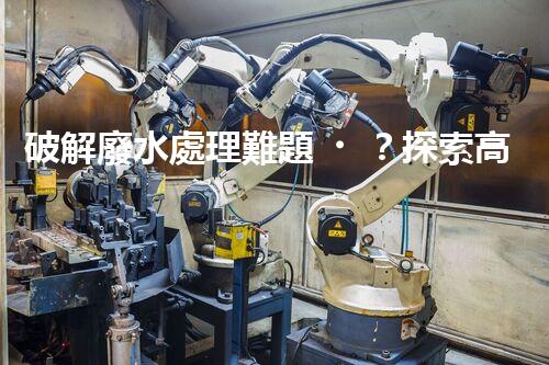 破解廢水處理難題？探索高效可持續(xù)發(fā)展之路！